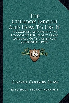 The Chinook Jargon And How To Use It: A Complete And Exhaustive Lexicon Of The Oldest Trade Language Of The American Continent (1909)