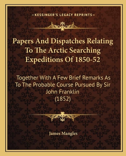 Papers And Dispatches Relating To The Arctic Searching Expeditions Of 1850-52: Together With A Few Brief Remarks As To The Probable Course Pursued By Sir John Franklin (1852)