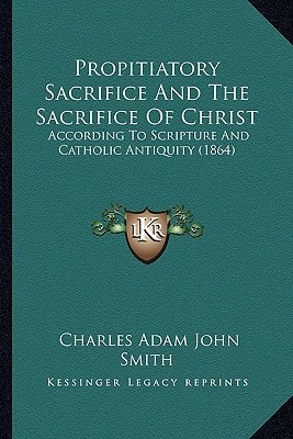 Propitiatory Sacrifice And The Sacrifice Of Christ: According To Scripture And Catholic Antiquity (1864)