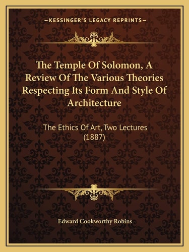 The Temple Of Solomon, A Review Of The Various Theories Respecting Its Form And Style Of Architecture: The Ethics Of Art, Two Lectures (1887)