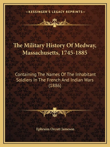 The Military History Of Medway, Massachusetts, 1745-1885: Containing The Names Of The Inhabitant Soldiers In The French And Indian Wars (1886)