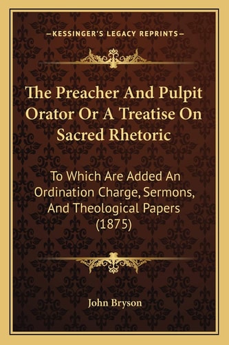 The Preacher And Pulpit Orator Or A Treatise On Sacred Rhetoric: To Which Are Added An Ordination Charge, Sermons, And Theological Papers (1875)
