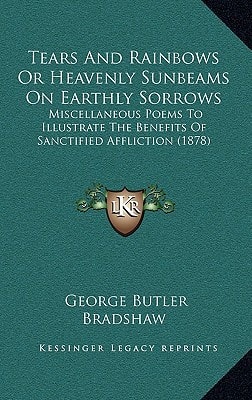Tears And Rainbows Or Heavenly Sunbeams On Earthly Sorrows: Miscellaneous Poems To Illustrate The Benefits Of Sanctified Affliction (1878)