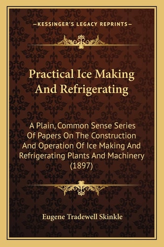 Practical Ice Making And Refrigerating: A Plain, Common Sense Series Of Papers On The Construction And Operation Of Ice Making And Refrigerating Plants And Machinery (1897)