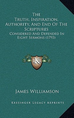 The Truth, Inspiration, Authority, And End Of The Scriptures: Considered And Defended In Eight Sermons (1793)
