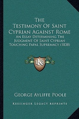 The Testimony Of Saint Cyprian Against Rome: An Essay Determining The Judgment Of Saint Cyprian Touching Papal Supremacy (1838)