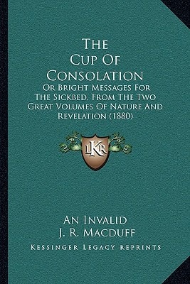 The Cup Of Consolation: Or Bright Messages For The Sickbed, From The Two Great Volumes Of Nature And Revelation (1880)