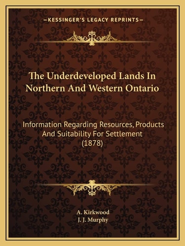 The Underdeveloped Lands In Northern And Western Ontario: Information Regarding Resources, Products And Suitability For Settlement (1878)