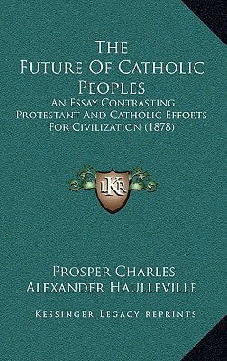 The Future Of Catholic Peoples: An Essay Contrasting Protestant And Catholic Efforts For Civilization (1878)