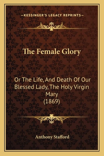 The Female Glory: Or The Life, And Death Of Our Blessed Lady, The Holy Virgin Mary (1869)