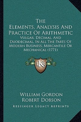 The Elements, Analysis And Practice Of Arithmetic: Vulgar, Decimal, And Duodecimal, In All The Parts Of Modern Business, Mercantile Or Mechanical (1771)