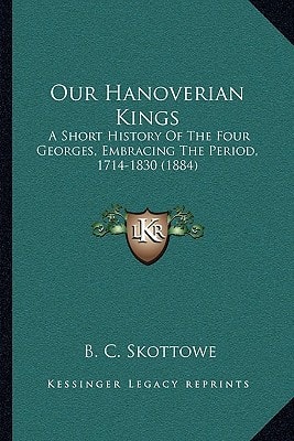 Our Hanoverian Kings: A Short History Of The Four Georges, Embracing The Period, 1714-1830 (1884)