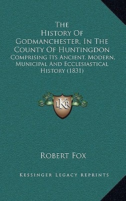 The History Of Godmanchester, In The County Of Huntingdon: Comprising Its Ancient, Modern, Municipal And Ecclesiastical History (1831)