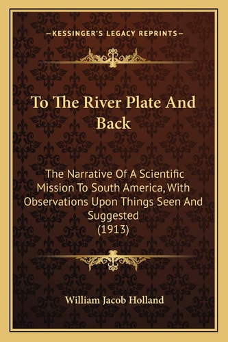To The River Plate And Back: The Narrative Of A Scientific Mission To South America, With Observations Upon Things Seen And Suggested (1913)