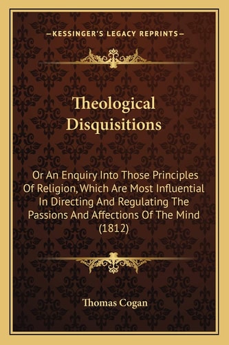 Theological Disquisitions: Or An Enquiry Into Those Principles Of Religion, Which Are Most Influential In Directing And Regulating The Passions And Affections Of The Mind (1812)