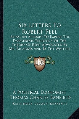 Six Letters To Robert Peel: Being An Attempt To Expose The Dangerous Tendency Of The Theory Of Rent Advocated By Mr. Ricardo, And By The Writers Of His School (1843)