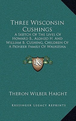 Three Wisconsin Cushings: A Sketch Of The Lives Of Howard B., Alonzo H. And William B. Cushing, Children Of A Pioneer Family Of Waukesha County (1910)