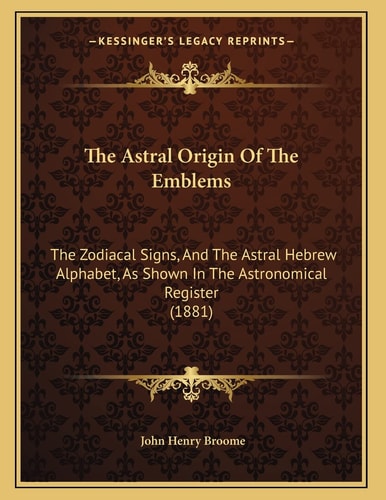 The Astral Origin Of The Emblems: The Zodiacal Signs, And The Astral Hebrew Alphabet, As Shown In The Astronomical Register (1881)