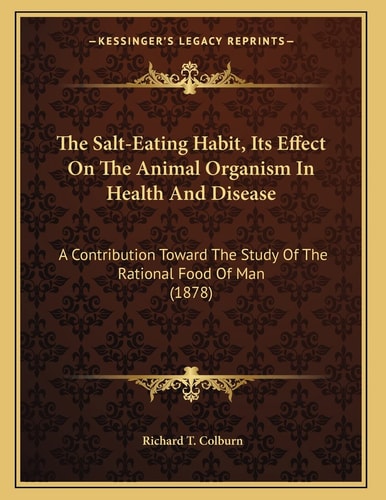 The Salt-Eating Habit, Its Effect On The Animal Organism In Health And Disease: A Contribution Toward The Study Of The Rational Food Of Man (1878)