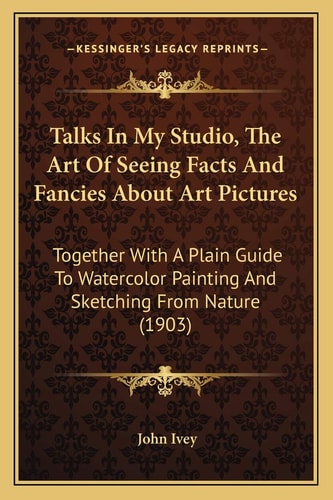 Talks In My Studio, The Art Of Seeing Facts And Fancies About Art Pictures: Together With A Plain Guide To Watercolor Painting And Sketching From Nature (1903)