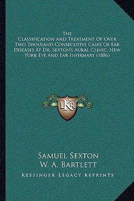 The Classification And Treatment Of Over Two Thousand Consecutive Cases Of Ear Diseases At Dr. Sexton's Aural Clinic, New York Eye And Ear Infirmary (1886)