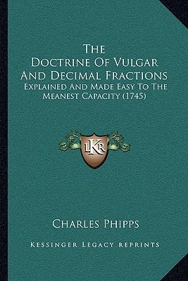The Doctrine Of Vulgar And Decimal Fractions: Explained And Made Easy To The Meanest Capacity (1745)