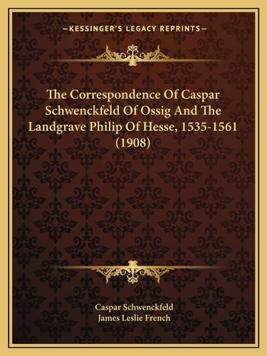 The Correspondence Of Caspar Schwenckfeld Of Ossig And The Landgrave Philip Of Hesse, 1535-1561 (1908)