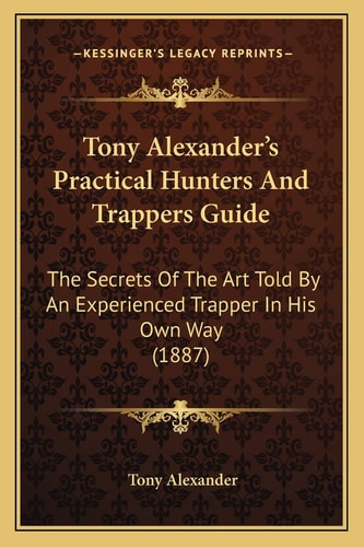 Tony Alexander's Practical Hunters And Trappers Guide: The Secrets Of The Art Told By An Experienced Trapper In His Own Way (1887)