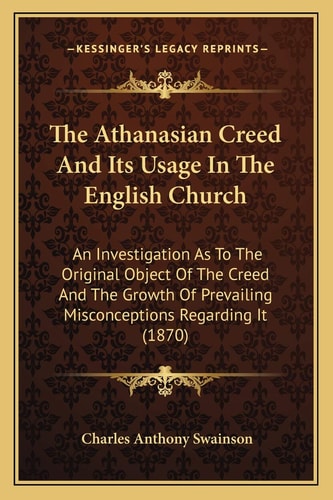 The Athanasian Creed And Its Usage In The English Church: An Investigation As To The Original Object Of The Creed And The Growth Of Prevailing Misconceptions Regarding It (1870)