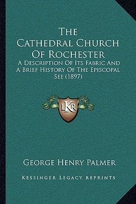 The Cathedral Church Of Rochester: A Description Of Its Fabric And A Brief History Of The Episcopal See (1897)