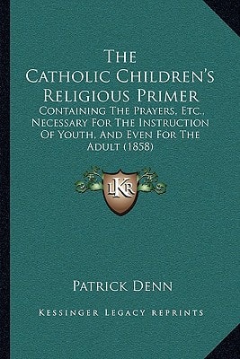The Catholic Children's Religious Primer: Containing The Prayers, Etc., Necessary For The Instruction Of Youth, And Even For The Adult (1858)