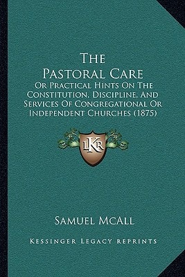 The Pastoral Care: Or Practical Hints On The Constitution, Discipline, And Services Of Congregational Or Independent Churches (1875)