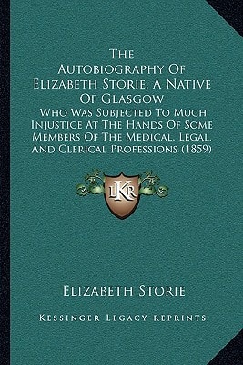 The Autobiography Of Elizabeth Storie, A Native Of Glasgow: Who Was Subjected To Much Injustice At The Hands Of Some Members Of The Medical, Legal, And Clerical Professions (1859)