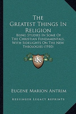 The Greatest Things In Religion: Being Studies In Some Of The Christian Fundamentals, With Sidelights On The New Theologies (1910)
