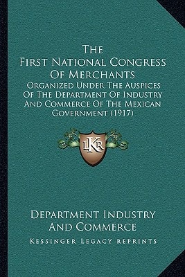The First National Congress Of Merchants: Organized Under The Auspices Of The Department Of Industry And Commerce Of The Mexican Government (1917)