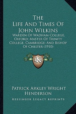 The Life And Times Of John Wilkins: Warden Of Wadham College, Oxford; Master Of Trinity College, Cambridge; And Bishop Of Chester (1910)