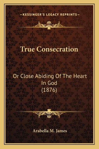 True Consecration: Or Close Abiding Of The Heart In God (1876)