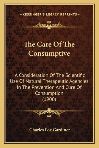 The Care Of The Consumptive: A Consideration Of The Scientific Use Of Natural Therapeutic Agencies In The Prevention And Cure Of Consumption (1900)