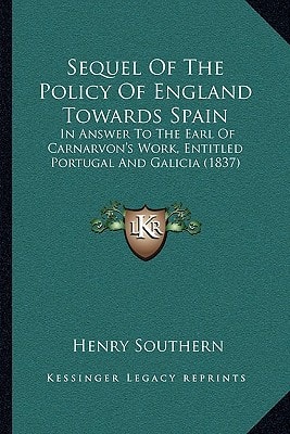 Sequel Of The Policy Of England Towards Spain: In Answer To The Earl Of Carnarvon's Work, Entitled Portugal And Galicia (1837)