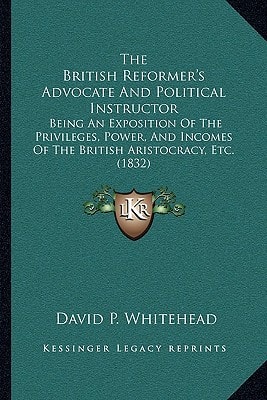 The British Reformer's Advocate And Political Instructor: Being An Exposition Of The Privileges, Power, And Incomes Of The British Aristocracy, Etc. (1832)