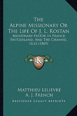 The Alpine Missionary Or The Life Of J. L. Rostan: Missionary-Pastor In France, Switzerland, And The Channel Isles (1869)