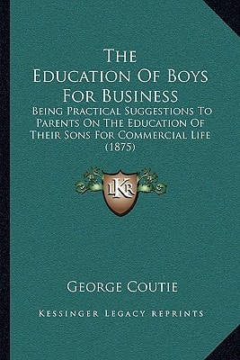 The Education Of Boys For Business: Being Practical Suggestions To Parents On The Education Of Their Sons For Commercial Life (1875)