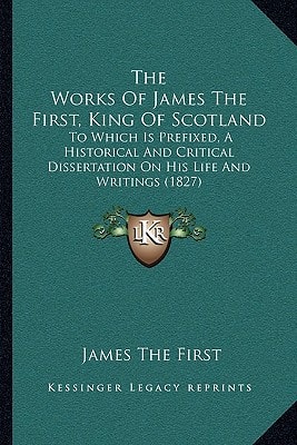 The Works Of James The First, King Of Scotland: To Which Is Prefixed, A Historical And Critical Dissertation On His Life And Writings (1827)
