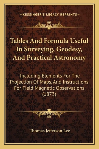 Tables And Formula Useful In Surveying, Geodesy, And Practical Astronomy: Including Elements For The Projection Of Maps, And Instructions For Field Magnetic Observations (1873)