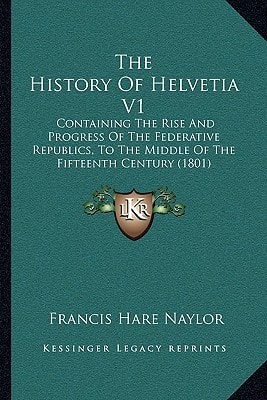 The History Of Helvetia V1: Containing The Rise And Progress Of The Federative Republics, To The Middle Of The Fifteenth Century (1801)