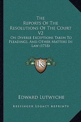 The Reports Of The Resolutions Of The Court V2: On Diverse Exceptions Taken To Pleadings, And Other Matters In Law (1718)