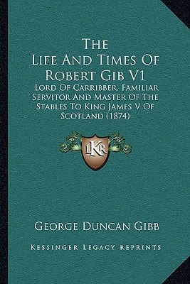 The Life And Times Of Robert Gib V1: Lord Of Carribber, Familiar Servitor And Master Of The Stables To King James V Of Scotland (1874)