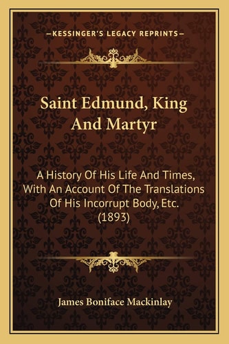 Saint Edmund, King And Martyr: A History Of His Life And Times, With An Account Of The Translations Of His Incorrupt Body, Etc. (1893)