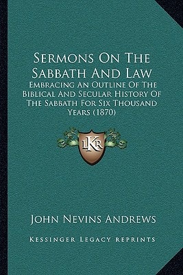 Sermons On The Sabbath And Law: Embracing An Outline Of The Biblical And Secular History Of The Sabbath For Six Thousand Years (1870)
