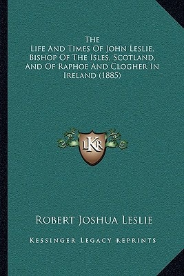 The Life And Times Of John Leslie, Bishop Of The Isles, Scotland, And Of Raphoe And Clogher In Ireland (1885)